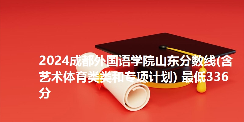 2024成都外国语学院山东分数线(含艺术体育类类和专项计划) 最低336分