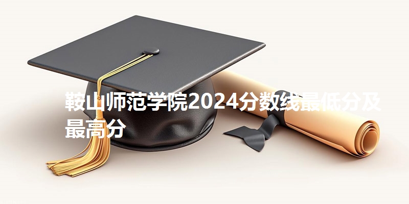鞍山师范学院2024分数线最低分及最高分