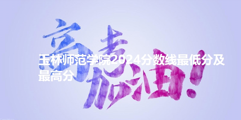 玉林师范学院2024分数线最低分及最高分
