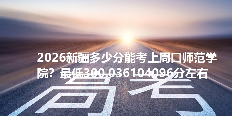 2026新疆多少分能考上周口师范学院？最低300.036104096分左右