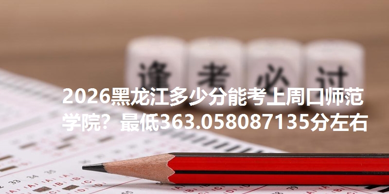 2026黑龙江多少分能考上周口师范学院？最低363.058087135分左右