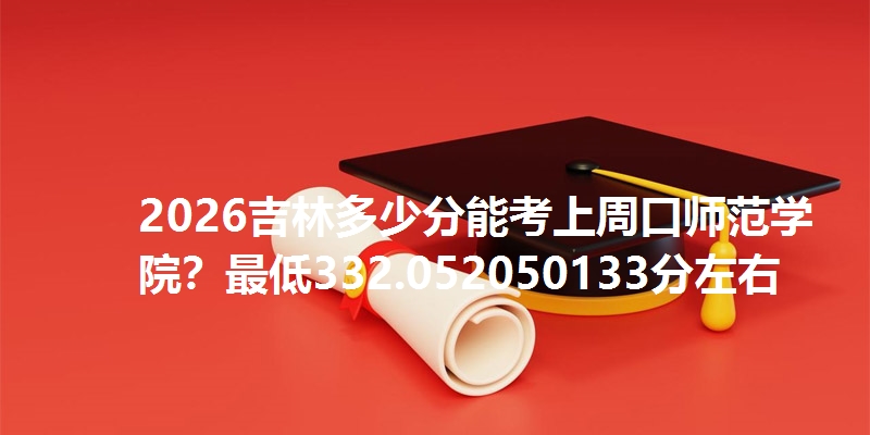 2026吉林多少分能考上周口师范学院？最低332.052050133分左右