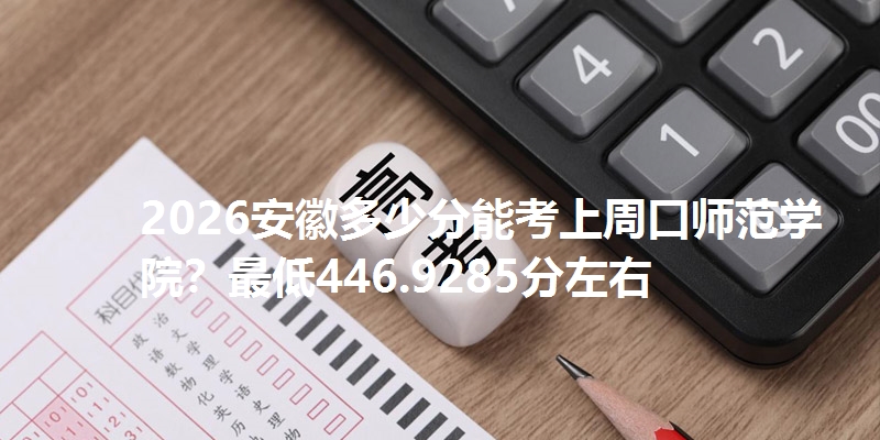2026安徽多少分能考上周口师范学院？最低446.9285分左右