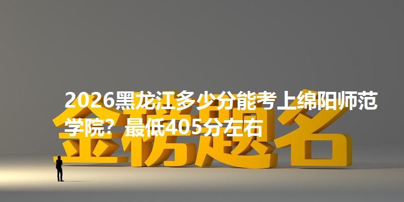 2026黑龙江多少分能考上绵阳师范学院?最低405分左右