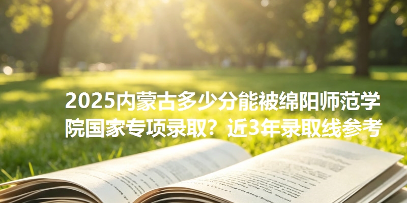 2025内蒙古多少分能被绵阳师范学院国家专项录取?近3年录取线参考