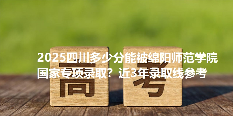 2025四川多少分能被绵阳师范学院国家专项录取?近3年录取线参考
