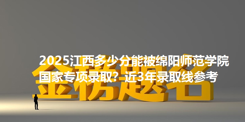 2025江西多少分能被绵阳师范学院国家专项录取?近3年录取线参考