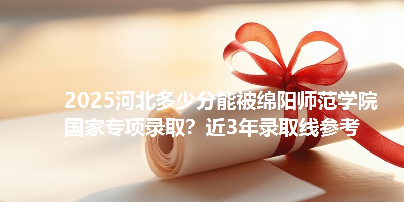 2025河北多少分能被绵阳师范学院国家专项录取?近3年录取线参考