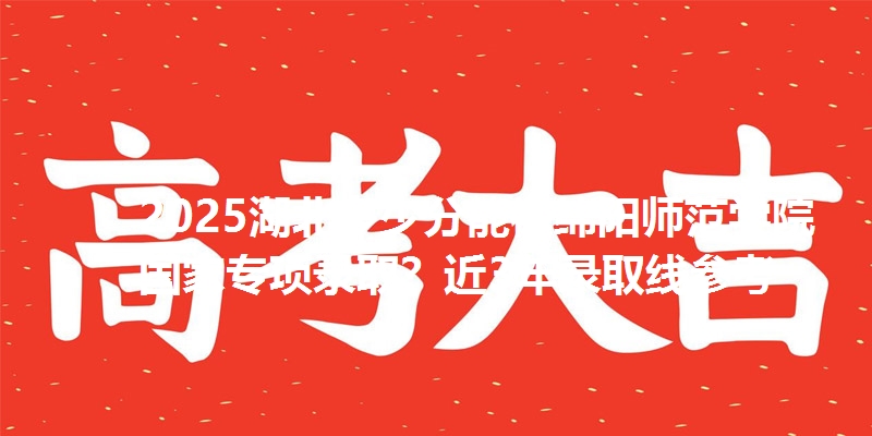 2025湖北多少分能被绵阳师范学院国家专项录取?近3年录取线参考