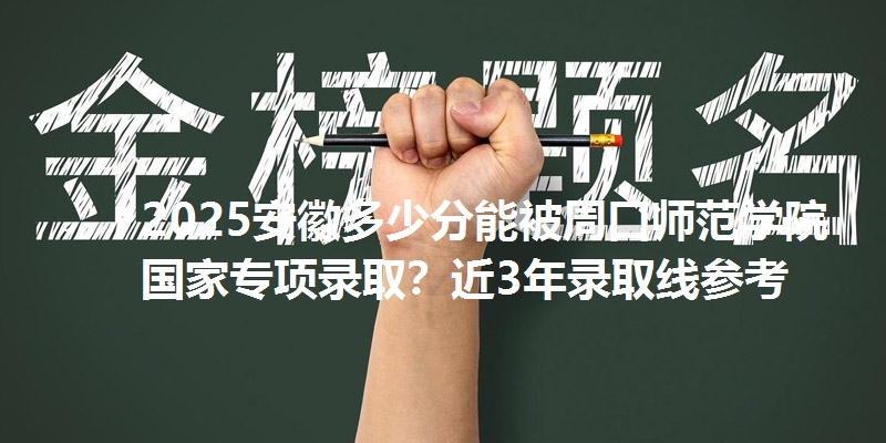 2025安徽多少分能被周口师范学院国家专项录取？近3年录取线参考