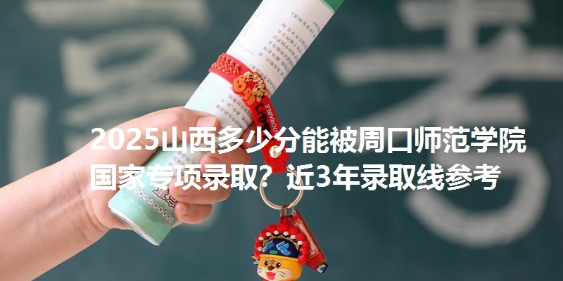 2025山西多少分能被周口师范学院国家专项录取？近3年录取线参考
