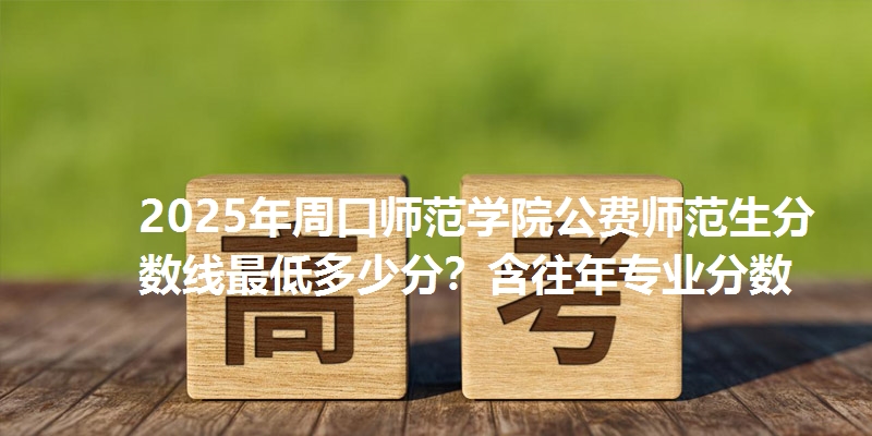 2025年周口师范学院公费师范生分数线最低多少分？含往年专业分数