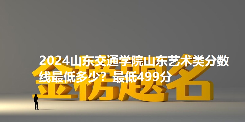 2024山东交通学院山东艺术类分数线最低多少?最低499分