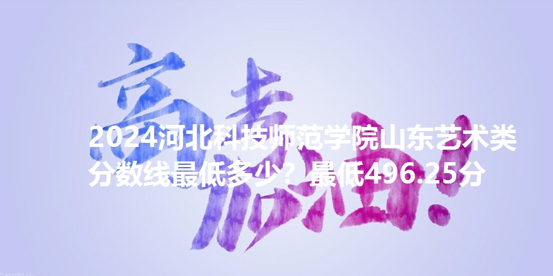 2024河北科技师范学院山东艺术类分数线最低多少?最低496.25分