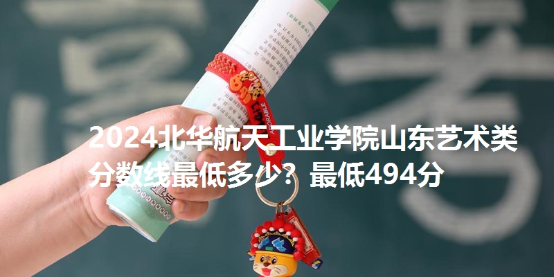 2024北华航天工业学院山东艺术类分数线最低多少?最低494分