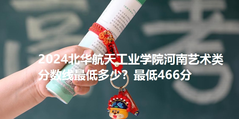 2024北华航天工业学院河南艺术类分数线最低多少？最低466分