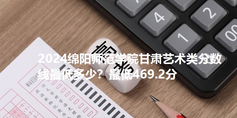 2024绵阳师范学院甘肃艺术类分数线最低多少?最低469.2分