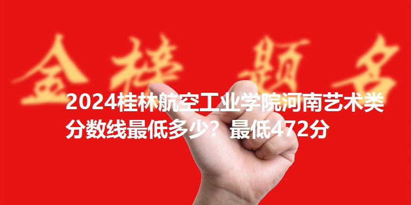 2024桂林航空工业学院河南艺术类分数线最低多少？最低472分