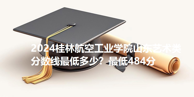 2024桂林航空工业学院山东艺术类分数线最低多少?最低484分