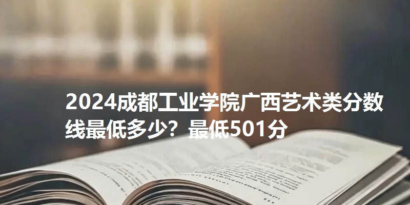 2024成都工业学院广西艺术类分数线最低多少?最低501分