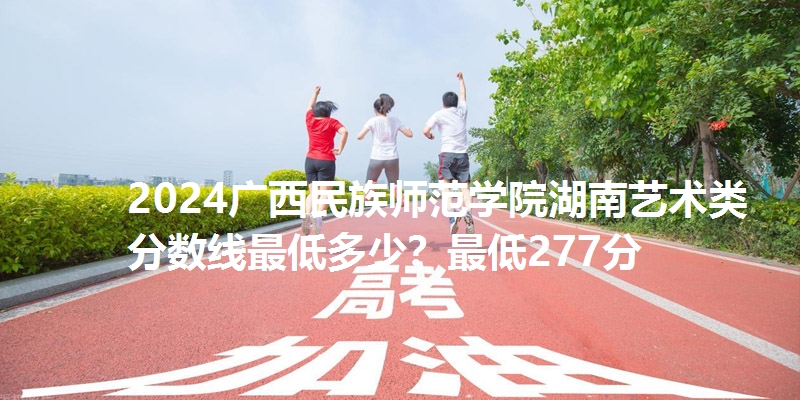 2024广西民族师范学院湖南艺术类分数线最低多少?最低277分