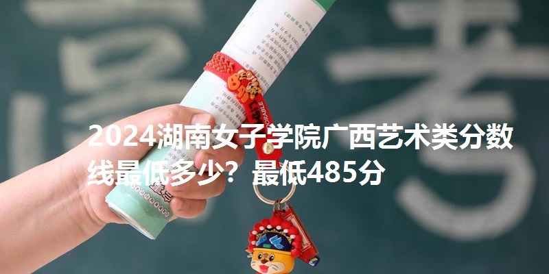 2024湖南女子学院广西艺术类分数线最低多少?最低485分
