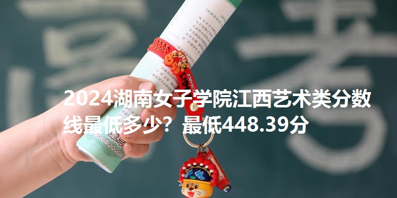 2024湖南女子学院江西艺术类分数线最低多少?最低448.39分