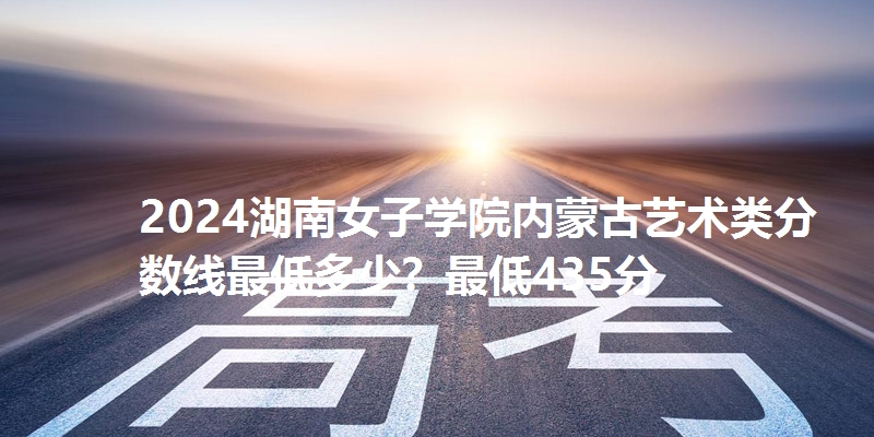 2024湖南女子学院内蒙古艺术类分数线最低多少?最低435分