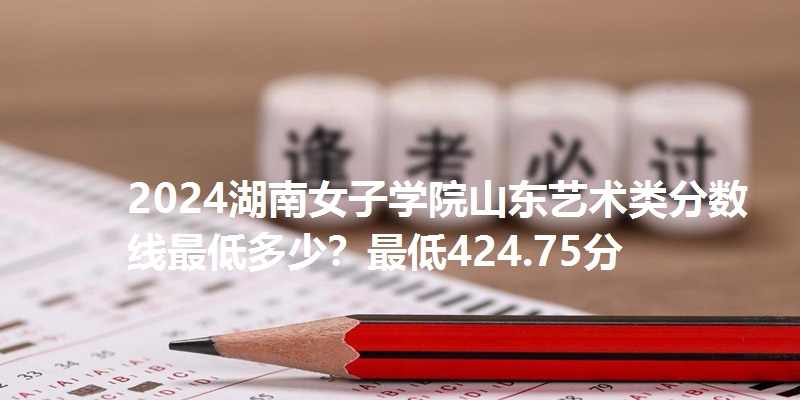 2024湖南女子学院山东艺术类分数线最低多少?最低424.75分
