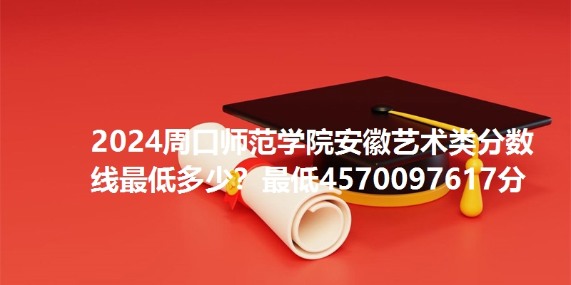 2024周口师范学院安徽艺术类分数线最低多少？最低4570097617分