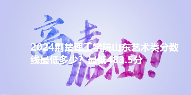 2024荆楚理工学院山东艺术类分数线最低多少?最低483.5分