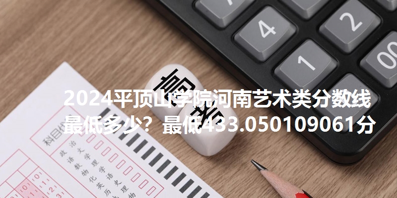2024平顶山学院河南艺术类分数线最低多少？最低433.050109061分