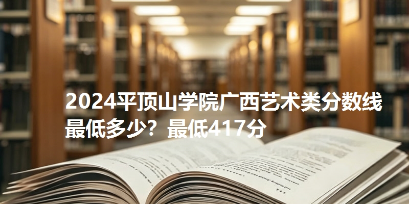 2024平顶山学院广西艺术类分数线最低多少？最低417分