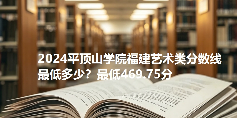 2024平顶山学院福建艺术类分数线最低多少？最低469.75分