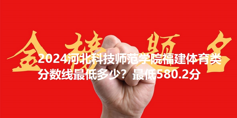 2024河北科技师范学院福建体育类分数线最低多少?最低580.2分