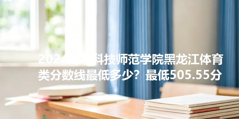 2024河北科技师范学院黑龙江体育类分数线最低多少?最低505.55分