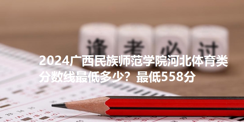 2024广西民族师范学院河北体育类分数线最低多少?最低558分