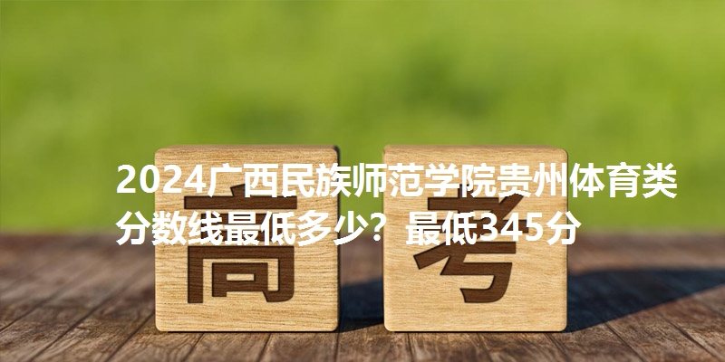 2024广西民族师范学院贵州体育类分数线最低多少?最低345分