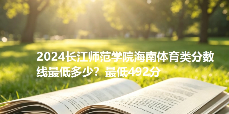 2024长江师范学院海南体育类分数线最低多少?最低492分