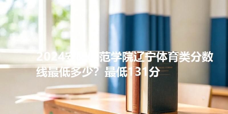 2024安阳师范学院辽宁体育类分数线最低多少？最低131分