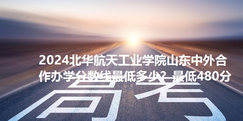 2024北华航天工业学院山东中外合作办学分数线最低多少?最低480分