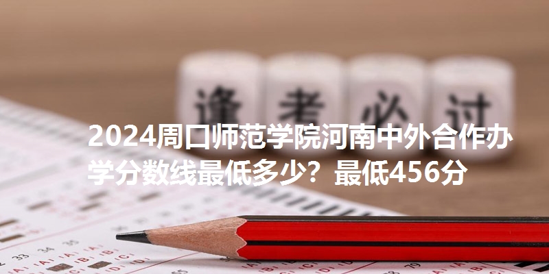 2024周口师范学院河南中外合作办学分数线最低多少？最低456分