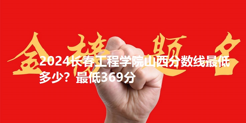 2024长春工程学院山西分数线最低多少?最低369分
