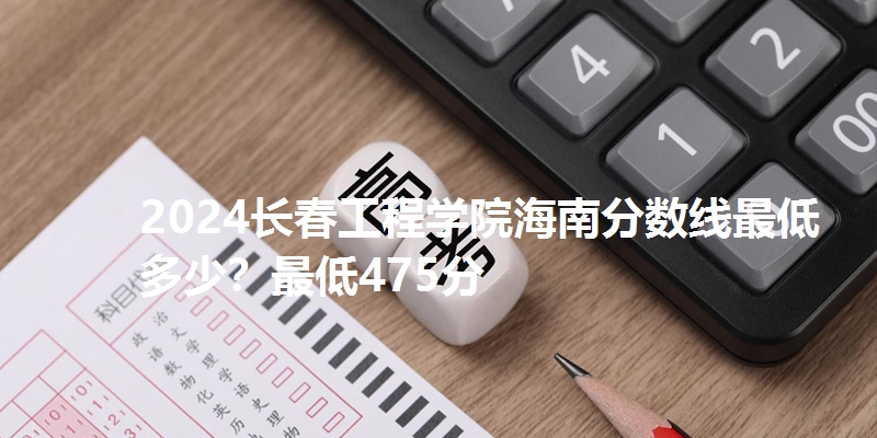 2024长春工程学院海南分数线最低多少?最低475分