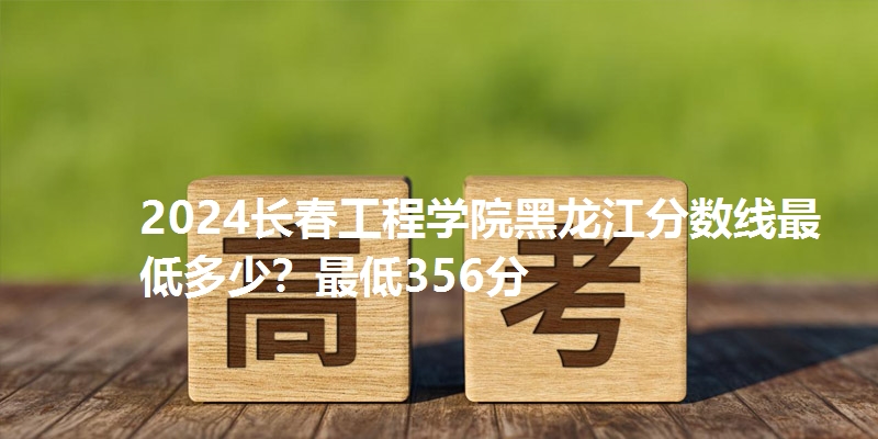 2024长春工程学院黑龙江分数线最低多少?最低356分