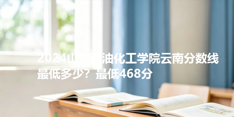 2024山东石油化工学院云南分数线最低多少?最低468分
