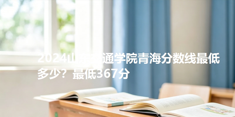 2024山东交通学院青海分数线最低多少?最低367分