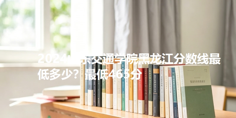 2024山东交通学院黑龙江分数线最低多少?最低465分
