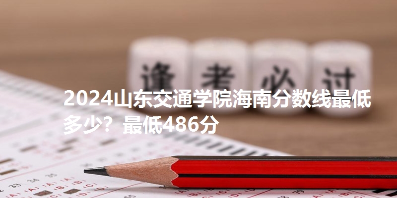 2024山东交通学院海南分数线最低多少?最低486分