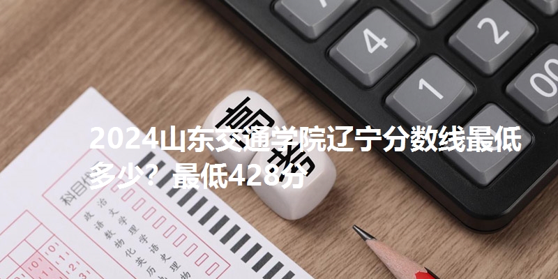 2024山东交通学院辽宁分数线最低多少？最低428分